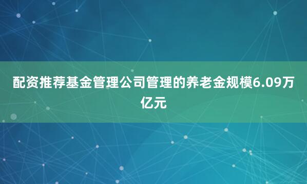 配资推荐基金管理公司管理的养老金规模6.09万亿元