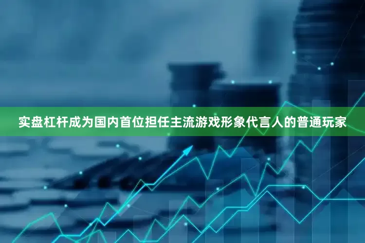 实盘杠杆成为国内首位担任主流游戏形象代言人的普通玩家