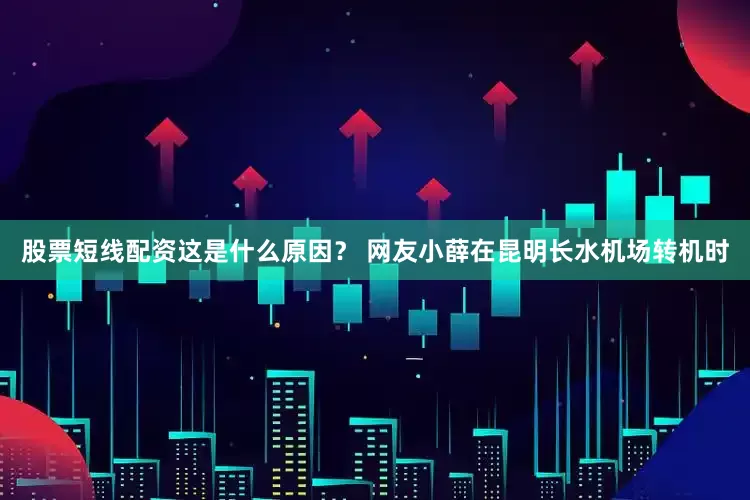 股票短线配资这是什么原因？ 网友小薛在昆明长水机场转机时