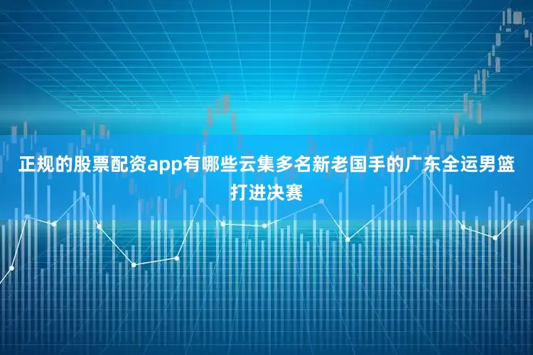 正规的股票配资app有哪些云集多名新老国手的广东全运男篮打进决赛