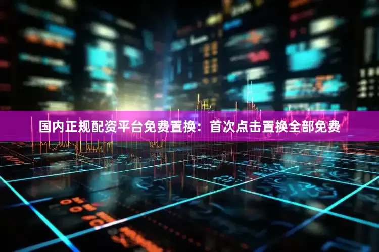 国内正规配资平台免费置换:首次点击置换全部免费