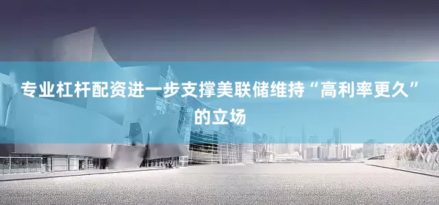 专业杠杆配资进一步支撑美联储维持“高利率更久”的立场