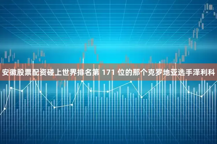 安徽股票配资碰上世界排名第 171 位的那个克罗地亚选手泽利科