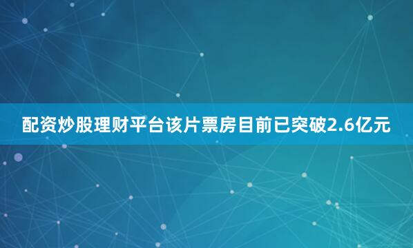 配资炒股理财平台该片票房目前已突破2.6亿元