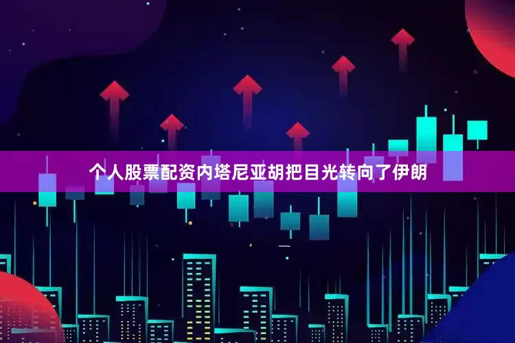 个人股票配资内塔尼亚胡把目光转向了伊朗