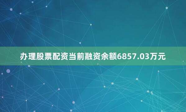 办理股票配资当前融资余额6857.03万元