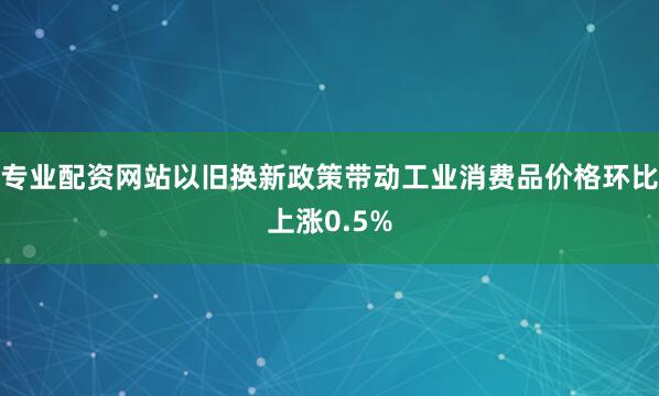 专业配资网站以旧换新政策带动工业消费品价格环比上涨0.5%
