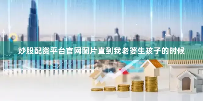炒股配资平台官网图片直到我老婆生孩子的时候