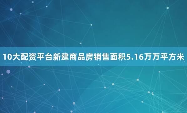 10大配资平台新建商品房销售面积5.16万万平方米