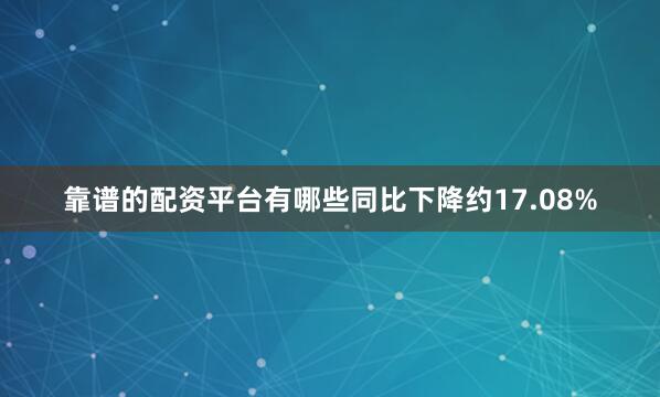 靠谱的配资平台有哪些同比下降约17.08%