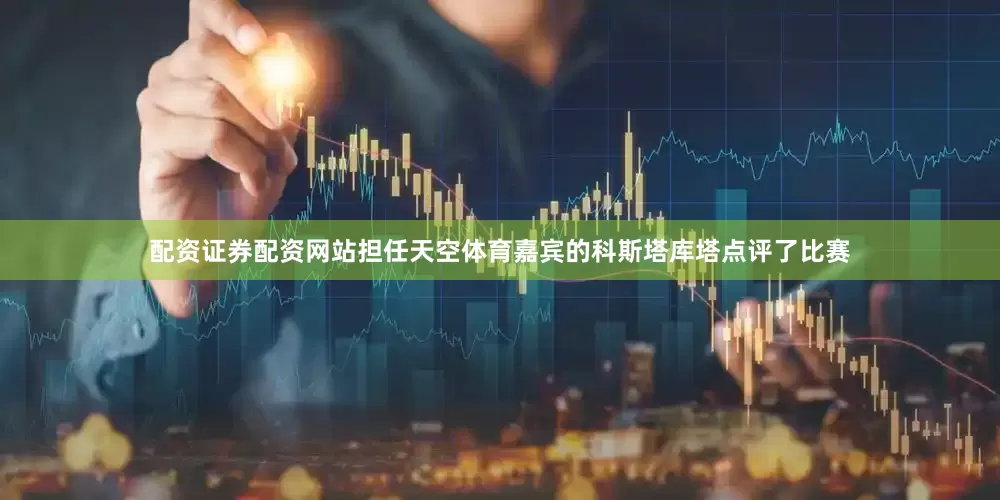配资证券配资网站担任天空体育嘉宾的科斯塔库塔点评了比赛